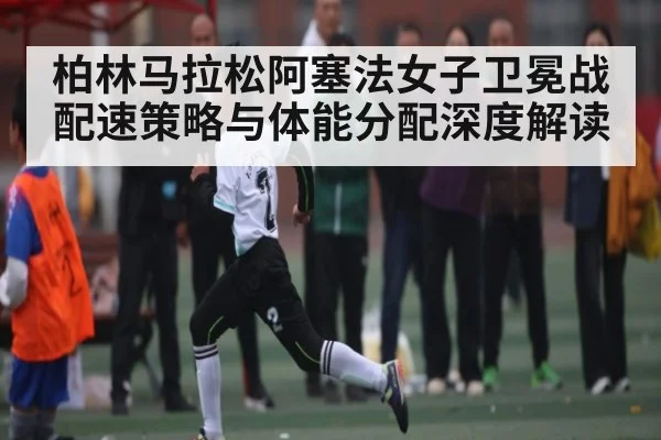 柏林马拉松阿塞法女子卫冕战配速策略与体能分配深度解读 | bwin