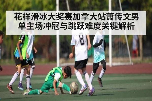 花样滑冰大奖赛加拿大站萧传文男单主场冲冠与跳跃难度关键解析 | bwin
