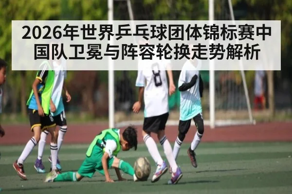 2026年世界乒乓球团体锦标赛中国队卫冕与阵容轮换走势解析