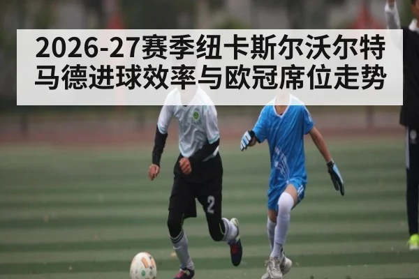 2026-27赛季纽卡斯尔沃尔特马德进球效率与欧冠席位走势 - bwin
